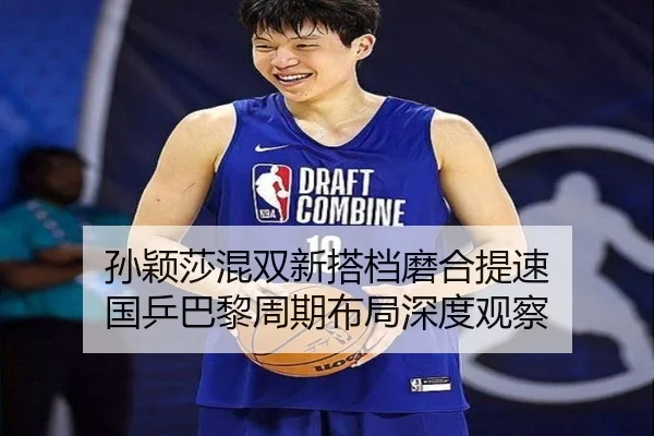 孙颖莎混双新搭档磨合提速 国乒巴黎周期布局深度观察